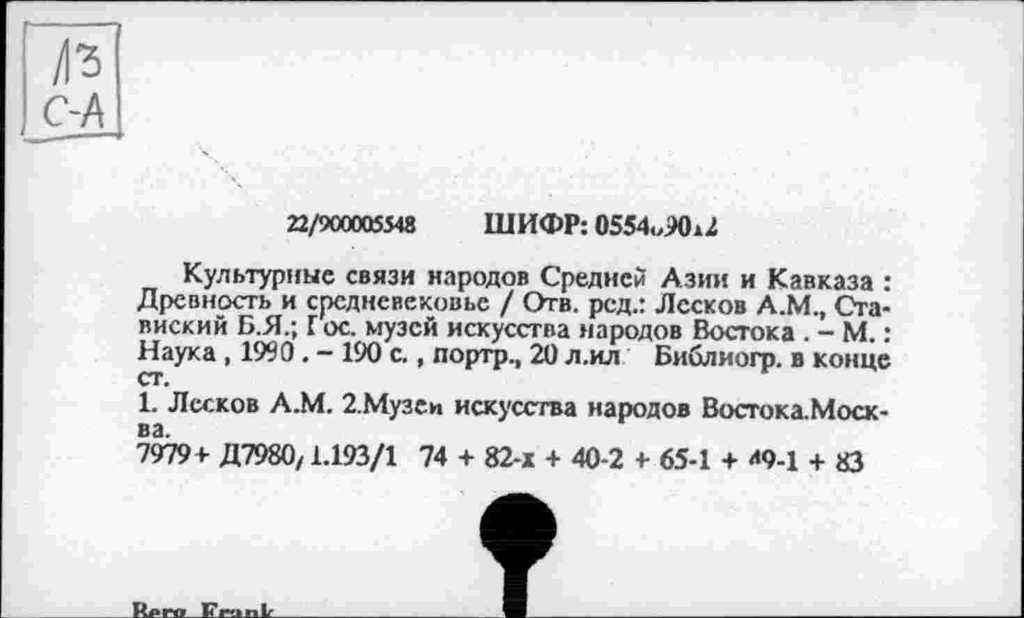 ﻿/1*3 С-А
22/900005548 ШИФР: 0554o90U
Культурные связи народов Средней Азии и Кавказа : Древность и средневековье / Отв. рсд.: Лесков А.М., Ста-виский Б.Я.; Г ос. музей искусства народов Востока . - М. : Наука , 1990 . - 190 с., портр., 20 л.ил Библиогр. в конце ст.
1. Лесков А.М. 2.Музеи искусства народов Востока.Моск-
7979+ Д7980/1.193/1 74 + 82-х + 40-2 + 65-1 + *9-1 + 83
Rnrw 17ru ni